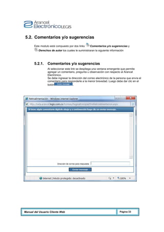 Manual del Usuario Cliente Web Página 33
5.2. Comentarios y/o sugerencias
Este modulo está compuesto por dos links Comentarios y/o sugerencias y
Derechos de autor los cuales le suministraran la siguiente información
5.2.1. Comentarios y/o sugerencias
Al seleccionar este link se despliega una ventana emergente que permite
agregar un comentario, pregunta u observación con respecto al Arancel
Electrónico.
Se debe ingresar la dirección del correo electrónico de la persona que envía el
comentario para responderle a la menor brevedad. Luego debe dar clic en el
botón .
 