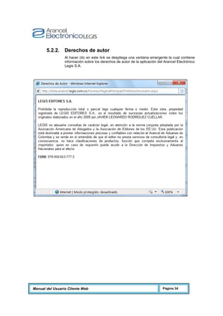 Manual del Usuario Cliente Web Página 34
5.2.2. Derechos de autor
Al hacer clic en este link se despliega una ventana emergente la cual contiene
información sobre los derechos de autor de la aplicación del Arancel Electrónico
Legis S.A.
 