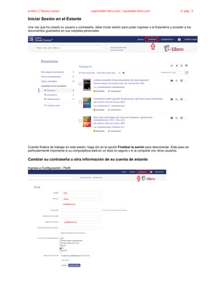 e-libro // Nuevo Lector soporte@e-libro.com / ayuda@e-libro.com // pág. 3
Iniciar Sesión en el Estante
Una vez que ha creado su usuario y contraseña, debe iniciar sesión para poder ingresar a la Estantería y acceder a los
documentos guardados en sus carpetas personales.
Cuando finalice de trabajar en esta sesión, haga clic en la opción Finalizar la sesión para desconectar. Este paso es
particularmente importante si su computadora está en un área no segura o si la comparte con otros usuarios.
Cambiar su contraseña u otra información de su cuenta de estante
Ingrese a Configuración - Perfil
 