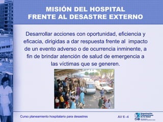 4Curso planeamiento hospitalario para desastres
Desarrollar acciones con oportunidad, eficiencia y
eficacia, dirigidas a dar respuesta frente al impacto
de un evento adverso o de ocurrencia inminente, a
fin de brindar atención de salud de emergencia a
las víctimas que se generen.
AV 6 -
MISIÓN DEL HOSPITAL
FRENTE AL DESASTRE EXTERNO
 