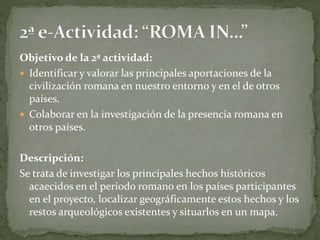 Objetivo de la 2ª actividad:
 Identificar y valorar las principales aportaciones de la
civilización romana en nuestro entorno y en el de otros
países.
 Colaborar en la investigación de la presencia romana en
otros países.
Descripción:
Se trata de investigar los principales hechos históricos
acaecidos en el periodo romano en los países participantes
en el proyecto, localizar geográficamente estos hechos y los
restos arqueológicos existentes y situarlos en un mapa.
 