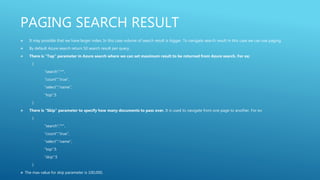 PAGING SEARCH RESULT
 It may possible that we have larger index. In this case volume of search result is bigger. To navigate search result in this case we can use paging.
 By default Azure search return 50 search result per query.
 There is “Top” parameter in Azure search where we can set maximum result to be returned from Azure search. For ex:
{
“search”:”*”,
“count”:”true”,
“select”:”name”,
“top”:5
}
 There is “Skip” parameter to specify how many documents to pass over. It is used to navigate from one page to another. For ex:
{
“search”:”*”,
“count”:”true”,
“select”:”name”,
“top”:5
“skip”:5
}
 The max value for skip parameter is 100,000.
 