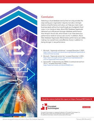 Conclusion
Selecting a cloud database service that not only provides the
easy scaling your organization requires, but also a stronger
balance of performance and value, can help your team meet
business goals without burning through your budgeted cloud
costs. In our hands-on tests, Azure SQL Database Hyperscale
delivered up to 68 percent stronger database performance
than Amazon Aurora did, which shows it can meet strenuous
performance needs at various user counts. In addition, Azure
SQL Database Hyperscale offered better performance per dollar,
making it an overall more cost-effective choice in addition to
being stronger in raw performance.
1. Microsoft, “Hyperscale architecture,” accessed December 3, 2023,
https://learn.microsoft.com/azure/azure-sql/database/hyperscale-ar-
chitecture?view=azuresql.
2. Microsoft, “Hyperscale service tier,” accessed December 3, 2023,
https://learn.microsoft.com/en-us/azure/azure-sql/database/ser-
vice-tier-hyperscale?view=azuresql.
3. HammerDB, “Understanding the TPROC-C workload derived from
TPC-C,” accessed December 3, 2023,
https://www.hammerdb.com/docs/ch03s05.html.
Facts matter.®
Principled
Technologies®
Facts matter.®
Achieve strong performance and value on Azure SQL Database Hyperscale February 2024 (Revised) | 5
Read the science behind this report at https://facts.pt/RZ1VaAm
This project was commissioned by Microsoft.
Principled
Technologies®
Principled Technologies is a registered trademark of Principled Technologies, Inc.
All other product names are the trademarks of their respective owners.
For additional information, review the science behind this report.
 