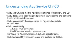 Understanding App Service CI / CD
• Kudu and Oryx are the two App Service engines controlling CI and CD
• Kudu does a web-hook triggered pull from source control and performs
local compile and deployment
• Kudu recognises Python apps based on *.py, requirements.txt
or runtime.txt
• Kudu automatically:
• Activates a virtual environment
• Uses PIP to restore modules in requirements.txt.
• Configure via Azure Portal easiest, but also possible via CLI
• Both Kudu and Oryx are open source and available on GitHub.
 