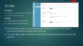 Scale 
Compute 
 Scale out number of instances 
 Scale up the VM size 
Storage 
 Dedicated SQL Database 
 Larger sized SQL Database 
 On the Scale table, you can scale your mobile service by switching to 
reserved mode and adding role instances. 
 You can also scale the Windows Azure SQL Database instance used by the 
service. 
 