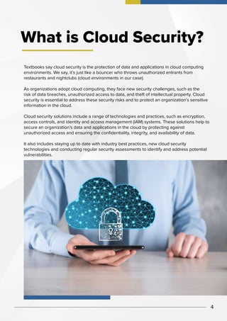 What is Cloud Security?
Textbooks say cloud security is the protection of data and applications in cloud computing
environments. We say, it’s just like a bouncer who throws unauthorized entrants from
restaurants and nightclubs (cloud environments in our case).
As organizations adopt cloud computing, they face new security challenges, such as the
risk of data breaches, unauthorized access to data, and theft of intellectual property. Cloud
security is essential to address these security risks and to protect an organization’s sensitive
information in the cloud.
Cloud security solutions include a range of technologies and practices, such as encryption,
access controls, and identity and access management (IAM) systems. These solutions help to
secure an organization’s data and applications in the cloud by protecting against
unauthorized access and ensuring the confidentiality, integrity, and availability of data.
It also includes staying up to date with industry best practices, new cloud security
technologies and conducting regular security assessments to identify and address potential
vulnerabilities.
4
 