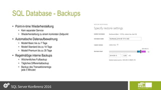 SQL Database - Backups
• Point-in-time Wiederherstellung
• Kein separater Service
• Wiederherstellung zu einem konkreten Zeitpunkt
• Automatische Datenaufbewahrung
• Modell Basic bis zu 7 Tage
• Modell Standard bis zu 14 Tage
• Modell Premium bis zu 35 Tage
• Regelmäßige interne Backups
• Wöchentliches Fullbackup
• Tägliches Differentialbackup
• Backup des Transaktionenlogs
jede 5 Minuten
 