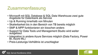 Zusammenfassung
• Microsoft mit SQL Database & SQL Data Warehouse zwei gute
Angebote für Datenbank als Service
• Up & Running innerhalb von Minuten
• Skalierbarkeit bis in den Bereich von TB bereits möglich
• SMP & MPP funktionieren ein bisschen anders
• Support für Data Tools und Management Studio wird weiter
ausgebaut
• Integration in andere Azure Services möglich (Data Factory, Power
BI, Azure ML)
• Preis-Leistungs-Verhältnis ist unschlagbar
 