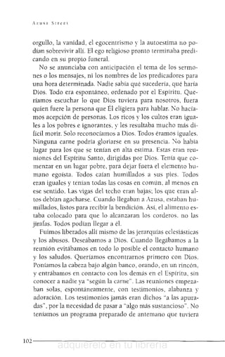 Az1I5a Street
orgullo, la vanidad, el egocentrismo y la autoestima no po-
dían sobrevivir allí. El ego religioso pronto terminaba predi-
cando en su propio funeral.
No se anunciaba con anticipación el tema de los sermo-
nes o los mensajes, ni los nombres de los predicadores para
una hora determinada. Nadie sabía qué sucedería, qué haría
Dios. Todo era espontáneo, ordenado por el Espíritu. Que-
ríamos escuchar lo que Dios tuviera para nosotros, fuera
quien fuere la persona que Él eligiera para hablar. No hacía-
mos acepción de personas. Los ricos y los cultos eran igua-
les a los pobres e ignorantes, y les resultaba mucho más di-
fícil morir. Solo reconocíamos a Dios. Todos éramos iguales.
Ninguna carne podría gloriarse en su presencia. ""Jo había
lugar para los que se tenían en alta estima. Estas eran reu-
niones del Espíritu Santo, dirigidas por Dios. Tenía que co-
menzar en un lugar pobre, para dejar fuera el elemento hu-
mano egoísta. Todos caían humillados a sus pies. Todos
eran iguales y tenían todas las cosas en común. al menos en
ese sentido. Las vigas del techo eran bajas; los que eran al-
tos debían agacharse. Cuando llegaban a Azusa, estaban hu-
millados, listos para recibir la bendición. Así, el alimento es-
taba colocado para que lo alcanzaran los corderos. no las
jirafas. Todos podían llegar a él.
Fuimos liberados allí mismo de las jerarquías eclesiástius
y los abusos. Deseábamos a Dios. Cuando llegábamos a la
reunión evitábamos en todo lo posible el contacto humano
y los saludos. Queríamos encontrarnos primero con Dios.
Poníamos la cabeza bajo algún banco, orando, en un rincón,
y entrábamos en contacto con los demás en el Espíritu, sin
conocer a nadie ya "según la carne". Las reuniones empeza-
ban solas, espontáneamente, con testimonios, alabanza y
adoración. Los testimonios jamás eran dichos "a las apura-
das", por la necesidad de pasar a "algo más sustancioso". No
teníamos un programa preparado de antemano que tuviera
1 0 2 - - - - - - - - - - - - - - - - - - - - - - - - - -
adquiérelo en tu librería
 