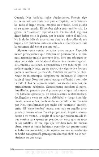 AZl1sa Street
Cuando Dios hablaba, todos obedecíamos. Parecía algo
tan temerario ser obstáculo para el Espíritu. o contristar-
lo. Todo el lugar estaba inmerso en oración. Dios estaba
en su santo templo. El hombre debía estar en silencio. La
gloria, la "shehinah" reposaba allí. En realidad, algunos
dicen haber visto la gloria, por la noche, sobre el edificio.
No lo dudo. Más de una vez me detuve a dos calles de ese
lugar y oré pidiendo fortaleza antes de atre'erme a entrar:
la presencia del Señor era tan real...
Algunas veces venían personas presuntuosas. Especial-
mente predicadores, que trataban de promO'erse a sí mis-
mos, teniendo un alto concepto de sí. Pero sus esfuerzos te-
nían corta vida, Les faltaba el aliento. Sus mentes 'agaban.
sus cerebros vacilaban. Comenzaban a Tr todo negro. No
podían seguir. Nunca, en esa época, 'i a alguno de ellos que
pudi.era continuar predicando. Estaban en contra de Dios.
Nadie les interrumpía. Simplemente orábamos: el Espíritu
hacía el resto. Nosotros queríamos que el Espíritu controla-
ra todo. Él los hería prontamente. Los sacaban muertos, es-
piritualmente hablando. Generalmente mordían el poh'o,
humillados, pasando por el proceso por el que todos noso-
tros habíamos pasado ya. En otras palabras, se iban murien-
dO,llegaban a verse en toda su debilidad, y luego. humilde-
mente, como niños, confesando su pecado. eran tomados
por Dios, transformados por medio del "bautismo" en el Es-
píritu. El "viejo hombre" moría, con todo su orgullo, arro-
gancia y buenas obras. En mi propio caso, llegué a aborre-
cerme a mí mismo. Le rogué al Señor que pusiera tras de mí
una cortina para apartar mi pasado, tan cerca que me toca-
ra los tobillos. Él me dijo que olvidara toda las buenas
obras, como si nunca hubieran ocurrido, tan pronto como
se hubieran producido, y que siguiera como si nunca hubie-
ra hecho nada para Él, para que mis buenas obras no se con-
virtieran en una carga.
1 0 4 - - - - - - - - - - - - - - - - - - - - - - - - - -
adquiérelo en tu librería
 