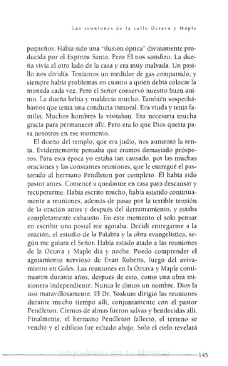 Las reuniones de la calle Octava y Maple
pequeños. Había sido una "ilusión óptica" divinamente pro-
ducida por el Espíritu Santo. Pero Él nos satisfizo. La due-
ña vivía al otro lado de la casa y era muy malvada. Un pasi-
llo nos dividía. Teníamos un medidor de gas compartido, y
siempre había problemas en cuanto a quién debía colocar la
moneda cada vez. Pero el Señor conservó nuestro buen áni-
mo. La dueña bebía y maldecía mucho. También sospechá-
bamos que tenía una conducta inmoral. Era viuda y tenía fa-
milia. Muchos hombres la visitaban. Era necesaria mucha
gracia para permanecer allí. Pero era lo que Dios quería pa-
ra nosotros en ese momento.
El dueño del templo, que era judío, nos aumentó la ren-
ta. Evidentemente pensaba que éramos demasiado próspe-
ros. Para esta época yo estaba tan cansado, por las muchas
oraciones y las constantes reuniones, que le entregué el pas-
torada al hermano Pendleton por completo. Él había sido
pastor antes. Comencé a quedarme en casa para descansar y
recuperarme. Había escrito mucho, había asistido continua-
mente a reuniones, además de pasar por la terrible tensión
de la oración antes y después del derramamiento, y estaba
completamente exhausto. En este momento el solo pensar
en escribir una postal me agotaba. Decidí entregarme a la
oración, el estudio de la Palabra y la obra evangelística, se-
gún me guiara el Señor. Había estado atado a las reuniones
de la Octava y Maple día y noche. Puedo comprender el
agotamiento nervioso de Evan Roberts, luego del aviva-
miento en Gales. Las reuniones en la Octava y Maple conti-
nuaron durante años, después de esto, como una obra mi-
sionera independiente. Nunca le dimos un nombre. Dios la
usó maraYillosamente. El DI. Yoakum dirigió las reuniones
durante mucho tiempo allí, conjuntamente con el pastor
Pendleton. Cientos de almas fueron salvas y bendecidas allí.
Finalmente, el hermano Pendleton falleció, el terreno se
vendió y el edificio fue echado abajo. Solo el cielo revelará
- - - - - - - - - - - - - - - - - - - - - - - - 1 4 5adquiérelo en tu librería
 