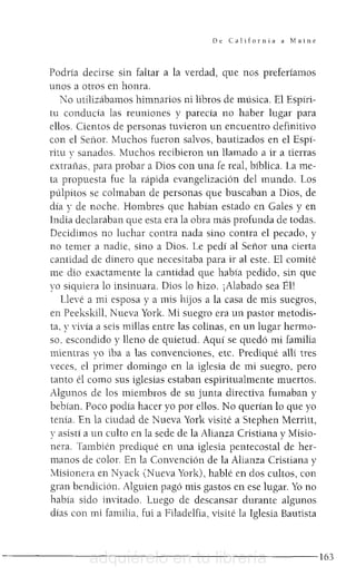 De California a Maine
Podría decirse sin faltar a la verdad, que nos preferíamos
unos a otros en honra.
No utilizábamos himnarios ni libros de música. El Espíri-
tu conducía las reuniones y parecía no haber lugar para
ellos. Cientos de personas tuvieron un encuentro definitivo
con e! Señor. Muchos fueron salvos, bautizados en e! Espí-
ritu y sanados. Muchos recibieron un llamado a ir a tierras
extrañas, para probar a Días con una fe real, bíblica. La me-
ta propuesta fue la rápida evangelización de! mundo. Los
púlpitos se colmaban de personas que buscaban a Dios, de
día y de noche. Hombres que habían estado en Gales y en
India declaraban que esta era la obra más profunda de todas.
Decidimos no luchar contra nada sino contra e! pecado, y
no temer a nadie, sino a Dios. Le pedí al Señor una cíerta
cantidad de dínero que necesítaba para ir al este. El comité
me dio exactamente la cantidad que había pedido, sin que
yo siquiera lo insinuara. Dios lo hizo. ¡Alabado sea Él!
Llevé a mi esposa y a mis h~os a la casa de mis suegros,
en Peekskill, Nueva York. Mi suegro era un pastor metodis-
ta, y vivía a seis millas entre las colinas, en un lugar hermo-
so, escondido y lleno de quietud. Aquí se quedó mi familia
mientras yo iba a las convenciones, etc. Prediqué alli tres
veces, el primer domingo en la iglesia de mi suegro, pero
tanto él como sus iglesias estaban espiritualmente muertos.
Algunos de los miembros de su junta directiva fumaban y
bebían. Poco podía hacer yo por ellos. No querían lo que yo
tenía. En la ciudad de Nueva York visité a Stephen Merritt,
y asístí a un culto en la sede de la Alianza Cristiana y Misio-
nera. También prediqué en una iglesia pentecostal de her-
manos de color. En la Convención de la Alianza Cristiana y
!Esionera en Nyack (Nueva York), hablé en dos cultos, con
gran bendición. Alguien pagó mis gastos en ese lugar. Yo no
había sido invitado. Luego de descansar durante algunos
días con mi familia, fui a Filadelfia, visité la Iglesia Bautista
- - - - - - - - - - - - - - - - - - - - - - - - - 1 6 3adquiérelo en tu librería
 