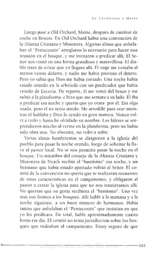 De. C"toTnhl a ~'1alne
Luego ]'Jasé a old Orchard, Maine, después de cambiar de
coche en Bostan. En Old Orchard había una convención de
la Alianza Cristiana y Misionera. Algunas almas que anhela-
ban el "Pentecostés" arreglaron lo necesario para hacer una
reunión en el bosque, y me invitaron a predicar allí. El Se-
nor nos 'isitó en una forma grandiosa y maravillosa. El dia-
blo trató de evitar que yo llegara allí. El viaje me costaba al
menos 'einte dólares, y nadie me había provisto e! dinero.
Pero yo sabía que Dios me había enviado. Una noche había
estado orando en la arboleda con un predicador que había
venido de Escocia. De repente, él me tomó del brazo y me
subió a la plataforma, e hizo que me sentara a su lado. Él iba
a predicar esa noche y quería que yo orara por él. Era algo
osado, pero él no tenía miedo. Me arrodillé para orar mien-
tras él hablaba y Dios lo ayudó en gran manera. Nunca vol-
'í a TrlO y hasta he olvidado su nombre. Los líderes se sor-
prendieron mucho al Trme en la plataforma, pero no había
sido obra mía. "lo obstante, no volví a subir.
Varias almas hambrientas se dirigieron a la iglesia de!
pueblo para pasar la noche orando, luego de solicitar la lla-
ve al pastor local. No se nos permitía pasar la noche en el
bosque. Un miembro de! consejo de la Alianza Cristiana y
Misionera de Nyack recibió el "bautismo" esa noche, y un
hermano que había estado apartado volvió al Senor. El co-
mité de la convención no quería que se realizaran reuniones
de estas características en el campamento, y obligaron al
pastor a cerrar la iglesia para que no nos reuniéramos allí.
No querían que su gente recibiera e! "bautismo". Una vez
más nos fuimos a los bosques. Allí hablé a la manana y a la
noche siguiente. a un buen número de hermanos. Había
tantos que anhelaban e! "Pentecostés" que insistían en que
yo les predicara. En total, hablé aproximadamente cuatro
horas ese día. El comité no tenía jurisdicción sobre los bos-
ques que rodeahan al campamento. Estoy seguro de que
' - - - - - - - - - - - - - - - - - - - - - - - - - 1 6 5adquiérelo en tu librería
 