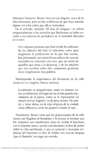 Introducción
Mensajero Nazareno. Bresee vivía en Los Ángeles, cerca de la
obra misionera, pero no hay evidencias de que haya asistido
alguna ,'ez a los cultos que allí se realizaban.
En el artículo, titulado "El don de lenguas", se refirió
tangencialmente a los artículos que Bartleman ya había en-
viado a los editores de periódicos de la Santidad ubicados
en el este:
Pero algunas personas que han tenido la confianza
de los editores del Este lo suficiente como para
asegurarse la publicación de lo que han escrito,
han presentado tan maravillosos relatos de sucesos
ocurridos en conexión con esto, que en razón de
aquéllos que están a la distancia, y de los muchos
que nos escriben sobre ello, estimamos prudente
decir simplemente una palabra.
Minimizando la importancia del fenómeno de la calle
Azusa en Los Ángeles, Bresee sostenía:
Localmente es insignificante, tanto en número co-
mo en influencia. En lugar de ser el más grande mo-
vimiento de la época, como se lo reprensenta (al
menos en Los Ángeles), es de poca monta. Ha teni-
do, y tiene ahora, en la vida religiosa de la ciudad,
tanta influencia como un guijarro echado al mar...
Finalmente, Bresee creía que los pentecostales de la calle
Azusa casi llegaban al fanatismo y la herejía al enseñar que
los cristianos son santificados antes de recibir el bautismo
con el Espíritu Santo, siendo este bautismo el don de poder
sobre la vida santificada, y que es esencial y necesaria evi-
dencia del bautismo el don de hablar con nuevas lenguas
[que él llamaba] un jerga sin sentido.
· - - - - - - - - - - - - - - - - - - - - - - - - - - 2 3
adquiérelo en tu librería
 