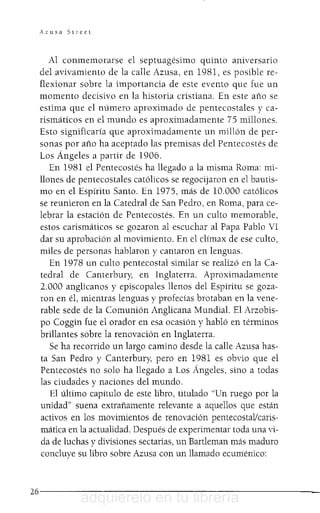 Azusa Street
Al conmemorarse el septuagésimo quinto aniversario
del avivamiento de la calle Azusa, en 1981, es posible re-
flexionar sobre la importancia de este evento que fue un
momento decisivo en la historia cristiana. En este año se
estima que el número aproximado de pentecostales y ca-
rismáticos en el mundo es aproximadamente 75 millones.
Esto significaría que aproximadamente un millón de per-
sonas por año ha aceptado las premisas del Pentecostés de
Los Ángeles a partir de 1906.
En 1981 el Pentecostés ha llegado a la misma Roma: mi-
llones de pentecostales católicos se regocijaron en el bautis-
mo en el Espíritu Santo. En 1975, más de 10.000 católicos
se reunieron en la Catedral de San Pedro, en Roma, para ce-
lebrar la estación de Pentecostés. En un culto memorable,
estos carismáticos se gozaron al escuchar al Papa Pablo VI
dar su aprobación al movimiento. En el clímax de ese culto,
miles de personas hablaron y cantaron en lenguas.
En 1978 un culto pentecostal similar se realizó en la Ca-
tedral de Canterbury, en Inglaterra. Aproximadamente
2.000 anglicanos y episcopales llenos del Espíritu se goza-
ron en él, mientras lenguas y profecías brotaban en la vene-
rable sede de la Comunión Anglicana Mundial. El Arzobis-
po Coggin fue el orador en esa ocasión y habló en términos
brillantes sobre la renovación en Inglaterra.
Se ha recorrido un largo camino desde la calle Azusa has-
ta San Pedro y Canterbury, pero en 1981 es obvio que el
Pentecostés no solo ha llegado a Los Ángeles, sino a todas
las ciudades y naciones del mundo.
El último capítulo de este libro, titulado "Un ruego por la
unidad" suena extrañamente relevante a aquellos que están
activos en los movimientos de renovación pentecostallcaris-
mática en la actualidad. Después de experimentar toda una vi-
da de luchas y divisiones sectarias, un Bartleman más maduro
concluye su libro sobre Azusa con un llamado ecuménico:
26------------------------
adquiérelo en tu librería
 