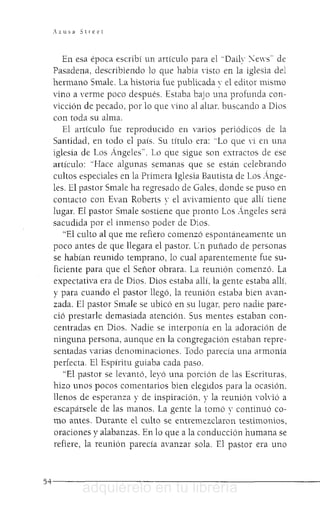 Azusa Street
En esa época escribí un artículo para el "Daily "."ews·· de
Pasadena, describiendo lo que había ,'isto en la iglesia del
hermano Smale. La historia fue publicada ' el editor mismo
vino a verme poco después. Estaba bajo una profunda con-
vicción de pecado, por lo que Yino al altar. buscando a Dios
con toda su alma.
El artículo fue reproducido en varios periódicos de la
Santidad, en todo el país. Su título era: "Lo que Yi en una
iglesia de Los Ángeles'". Lo que sigue son extractos de ese
artículo: "Hace algunas semanas que se están celebrando
cultos especiales en la Primera Iglesia Bautista de Los Ánge-
les. El pastor Smale ha regresado de Gales, donde se puso en
contacto con Evan Roberts y el aYi'amiento que allí tiene
lugar. El pastor Smale sostiene que pronto Los Ángeles será
sacudida por el inmenso poder de Dios.
"El culto al que me refiero comenzó espontáneamente un
poco antes de que llegara el pastor. en puñado de personas
se habían reunido temprano, lo cual aparentemente fue su-
ficiente para que el Señor obrara. La reunión comenzó. La
expectativa era de Dios. Dios estaba allí. la gente estaba allí.
y para cuando el pastor llegó, la reunión estaba bien ann-
zada, El pastor Smale se ubicó en su lugar, pero nadie pare-
ció prestarle demasiada atención. Sus mentes estaban con-
centradas en Dios. Nadie se interponía en la adoración de
ninguna persona, aunque en la congregación estaban repre-
sentadas varias denominaciones. Todo parecía una armonía
perfecta. El Espíritu guiaba cada paso.
"El pastor se levantó, leyó una porción de las Escrituras.
hizo unos pocos comentarios bien elegidos para la ocasión.
llenos de esperanza y de inspiración. y la reunión 'oIYió a
escapársele de las manos. La gente la tomó y continuó co-
mo antes. Durante el culto se entremezclaron testimonios,
oraciones y alabanzas. En lo que a la conducción humana se
refiere, la reunión parecía avanzar sola. El pastor era uno
5 4 - - - - - - - - - - - - - - - - - - - - - - - -
adquiérelo en tu librería
 