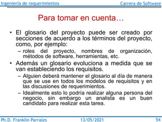 Ingeniería de requerimientos Carrera de Software
Ph.D. Franklin Parrales 54
13/05/2021
Para tomar en cuenta…
• El glosario del proyecto puede ser creado por
secciones de acuerdo a los términos del proyecto,
como, por ejemplo:
– roles del proyecto, nombres de organización,
métodos de software, herramientas, etc.
• Además un glosario evoluciona a medida que se
van estableciendo los requisitos.
– Alguien deberá mantener el glosario al día de manera
que se use en todos los modelos de requisitos y en
las discusiones de requerimientos.
– Idealmente esto lo podría realizar alguna persona del
negocio, sin embargo un analista es un buen
candidato para realizar esta tarea.
 