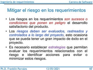 Ingeniería de requerimientos Carrera de Software
Ph.D. Franklin Parrales 60
13/05/2021
Mitigar el riesgo en los requerimientos
• Los riesgos en los requerimientos son sucesos o
condiciones que ponen en peligro el desarrollo
satisfactorio del producto.
• Los riesgos deben ser evaluados, rastreados y
controlados a lo largo del proyecto, esto ocasiona
que se pueda tener un gran impacto de éxito en el
proyecto.
• Es necesario establecer estrategias que permitan
evaluar los requerimientos relacionados con el
riesgo e identificar acciones para evitar o
minimizar estos riesgos.
 