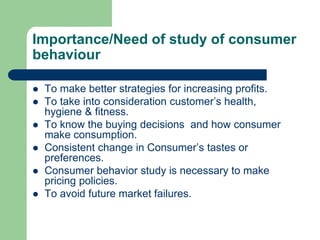 Importance/Need of study of consumer
behaviour
 To make better strategies for increasing profits.
 To take into consideration customer’s health,
hygiene & fitness.
 To know the buying decisions and how consumer
make consumption.
 Consistent change in Consumer’s tastes or
preferences.
 Consumer behavior study is necessary to make
pricing policies.
 To avoid future market failures.
 