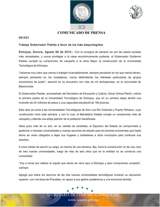 COMUNICADO DE PRENSA 
081023 
Trabaja Gobernador Padrés a favor de los más desprotegidos 
Etchojoa, Sonora, Agosto 06 de 2010.- Con la consigna de siempre ver por las clases sociales 
más necesitadas, y nunca privilegiar a la clase económicamente pudiente, el Gobernador Guillermo 
Padrés cumplió su compromiso de campaña a la etnia Mayo: la construcción de la Universidad 
Tecnológica de Etchojoa. 
“Llévense muy claro que vamos a trabajar incansablemente, siempre pensando en los que menos tienen, 
siempre pensando en los ciudadanos, nunca defendiendo los intereses particulares de grupos 
económicos de poder”, aseveró en su encuentro con más de mil etchojoenses, en la comunidad de 
Basconcobe. 
El Gobernador Padrés, acompañado del Secretario de Educación y Cultura, Oscar Ochoa Patrón, colocó 
la primera piedra de la Universidad Tecnológica de Etchojoa, que en su primera etapa tendrá una 
inversión de 25 millones de pesos y una capacidad estudiantil de 180 jóvenes. 
Esta obra se suma a las Universidades Tecnológicas de San Luis Río Colorado y Puerto Peñasco, cuya 
construcción inició esta semana, y con lo cual, el Mandatario Estatal cumple un compromiso más de 
campaña y atiende una añeja petición de la población beneficiada. 
Hace poco más de un año, en su calidad de candidato, el Ejecutivo del Estado se comprometió a 
gestionar e impulsar universidades y nuevas opciones de estudio para los jóvenes sonorenses que hasta 
ahora se veían obligados a dejar sus hogares y trasladarse a otros municipios para continuar sus 
estudios. 
A once meses de asumir su cargo, en menos de una semana, dijo, inició la construcción no de una, sino 
de tres nuevas universidades, luego de más de seis años que en la entidad no se construía una 
universidad. 
“Voy a iniciar por reiterar el orgullo que siento de venir aquí a Etchojoa y decir compromiso cumplido”, 
subrayó. 
Agregó que todos los alumnos de las tres nuevas universidades tecnológicas iniciaran su educación 
superior, con una beca de Pronabes, en apoyo a sus gastos académicos y a la economía familiar. 
SECRETARIA DE COMUNICACIÓN SOCIAL 
www.sonora.gob.mx 
 