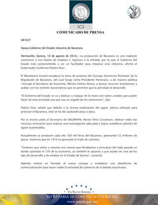 COMUNICADO DE PRENSA 
SECRETARIA DE COMUNICACIÓN SOCIAL 
www.sonora.gob.mx 
081037 
Apoya Gobierno del Estado industria de Bacanora 
Hermosillo, Sonora, 10 de agosto de 2010.- La producción de Bacanora es una tradición 
sonorense y una fuente de empleos e ingresos a la entidad, por lo que el Gobierno del 
Estado está comprometido a ser un facilitador para impulsar esta industria, afirmó el 
Gobernador Guillermo Padrés Elías. 
El Mandatario Estatal encabezó la toma de protesta del Consejo Sonorense Promotor de la 
Regulación de Bacanora, del cual funge como Presidente Honorario, y de manera pública 
instruyó al Secretario de Economía, Moisés Gómez Reyna, a buscar recursos económicos y 
acabar con los trámites burocráticos que no permiten que la actividad se desarrolle. 
“El Gobierno del Estado se va a dedicar a trabajar de la mano con todos ustedes para poder 
hacer de esta actividad una que sea un orgullo de los sonorenses”, dijo. 
Padrés Elías señaló que debido a la misma explotación del agave, planta utilizada para 
procesar el Bacanora, éste se ha ido acabando poco a poco. 
Por lo mismo pidió al Secretario de SAGARHPA, Héctor Ortiz Ciscomani, dedicar todos los 
recursos necesarios para realizar una investigación adecuada y lograr establecer plantíos de 
agave sustentables. 
Actualmente se producen cada año 350 mil litros del Bacanora, generando 52 millones de 
pesos, mientras que en 1910 se generaba el triple de volumen. 
“Tenemos que volver a retomar ese camino que llevábamos a principios del siglo pasado en 
donde aportaba el 13% de la economía, yo también le apuesto a que puede ser uno de los 
ejes de desarrollo y de empleo en el Estado de Sonora”, comentó. 
Además realizó un llamado al nuevo consejo a establecer una plataforma de 
comercialización para hacer viable la actividad de comercio de la bebida espirituosa. 
 