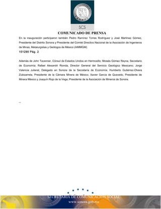COMUNICADO DE PRENSA 
En la inauguración participaron también Pedro Ramírez Torres Rodríguez y José Martínez Gómez, 
Presidente del Distrito Sonora y Presidente del Comité Directivo Nacional de la Asociación de Ingenieros 
de Minas, Metalurgistas y Geólogos de México (AIMMGM). 
101290 Pág. 2 
Además de John Tavenner, Cónsul de Estados Unidos en Hermosillo; Moisés Gómez Reyna, Secretario 
de Economía; Rafael Alexandri Rionda, Director General del Servicio Geológico Mexicano; Jorge 
Valencia Julierat, Delegado en Sonora de la Secretaría de Economía; Humberto Gutiérrez-Olvera 
Zubizarreta, Presidente de la Cámara Minera de México; Xavier García de Quevedo, Presidente de 
Minera México y Joaquín Rojo de la Vega, Presidente de la Asociación de Mineros de Sonora. 
SECRETARIA DE COMUNICACIÓN SOCIAL 
www.sonora.gob.mx 
-- 
