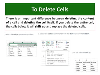 There is an important difference between deleting the content
of a cell and deleting the cell itself. If you delete the entire cell,
the cells below it will shift up and replace the deleted cells.
To Delete Cells
 