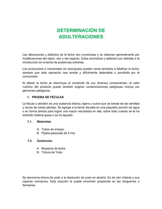 DETERMINACIÓN DE
ADULTERACIONES
Las alteraciones y defectos de la leche son numerosas y se detectan generalmente por
modificaciones del sabor, olor y del aspecto. Estas anomalías o defectos son debidas a la
introducción en la leche de sustancias extrañas.
Los productores e industriales sin escrúpulos pueden verse tentados a falsificar la leche,
siempre que esta operación sea simple y difícilmente detectable o percibida por el
consumidor.
Al alterar la leche se disminuye el contenido de sus diversos componentes, el valor
nutritivo del producto puede también originar contaminaciones peligrosas incluso por
gérmenes patógenos.
1. PRUEBA DE FÉCULAS
La fécula o almidón es una sustancia blanca, ligera y suave que se extrae de las semillas
y raíces de varias plantas. Se agrega a la leche disuelta en una pequeña porción de agua
o en forma directa para lograr una mayor viscosidad en ella, sobre todo cuando se le ha
extraído materia grasa o se ha aguado.
1.1. Materiales
A. Tubos de ensayo.
B. Pipeta graduada de 5 mIs
1.2. Sustancias
A. Muestras de leche
B. Tintura de Yodo
Se denomina tintura de yodo a la disolución de yodo en alcohol. Es de olor irritante y sus
vapores corrosivos. Esta solución la puede encontrar preparada en las droguerías o
farmacias.
 