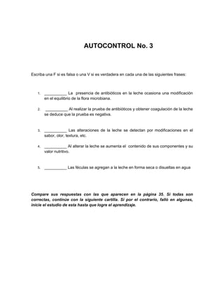 AUTOCONTROL No. 3
Escriba una F si es falsa o una V si es verdadera en cada una de las siguientes frases:
1. __________ La presencia de antibióticos en la leche ocasiona una modificación
en el equilibrio de la flora microbiana.
2. __________ Al realizar la prueba de antibióticos y obtener coagulación de la leche
se deduce que la prueba es negativa.
3. __________ Las alteraciones de la leche se detectan por modificaciones en el
sabor, olor, textura, etc.
4. __________ Al alterar la leche se aumenta el contenido de sus componentes y su
valor nutritivo.
5. __________ Las féculas se agregan a la leche en forma seca o disueltas en agua
Compare sus respuestas con las que aparecen en la página 35. Si todas son
correctas, continúe con la siguiente cartilla. Si por el contrario, falló en algunas,
inicie el estudio de esta hasta que logre el aprendizaje.
 