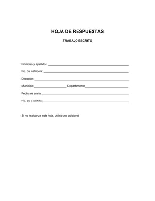 HOJA DE RESPUESTAS
TRABAJO ESCRITO
Nombres y apellidos: ____________________________________________________
No. de matrícula: _______________________________________________________
Dirección: _____________________________________________________________
Municipio:_____________________ Departamento____________________________
Fecha de envío: ________________________________________________________
No. de la cartilla:________________________________________________________
Si no le alcanza esta hoja, utilice una adicional
 