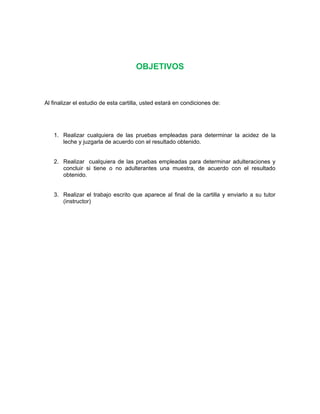 OBJETIVOS
Al finalizar el estudio de esta cartilla, usted estará en condiciones de:
1. Realizar cualquiera de las pruebas empleadas para determinar la acidez de la
leche y juzgarla de acuerdo con el resultado obtenido.
2. Realizar cualquiera de las pruebas empleadas para determinar adulteraciones y
concluir si tiene o no adulterantes una muestra, de acuerdo con el resultado
obtenido.
3. Realizar el trabajo escrito que aparece al final de la cartilla y enviarlo a su tutor
(instructor)
 