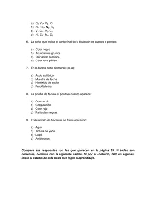 a) C2. V1 - V2. C1
b) N1. C1 - N2. C2
c) V1. C1 - V2. C2
d) N1. C2 - N2. C1
6. La señal que indica el punto final de la titulación es cuando a parece:
a) Color negro
b) Abundantes grumos
c) Olor ácido sulfúrico.
d) Color rosa pálido
7. En la bureta debe colocarse (el-la):
a) Acido sulfúrico
b) Muestra de leche
c) Hidróxido de sodio
d) Fenolftaleína
8. La prueba de fécula es positiva cuando aparece:
a) Color azul.
b) Coagulación
c) Color rojo
d) Partículas negras
9. El desarrollo de bacterias se frena aplicando:
a) Agua
b) Tintura de yodo
c) Lugol
d) Antibióticos
Compare sus respuestas con las que aparecen en la página 35. Si todas son
correctas, continúe con la siguiente cartilla. Si por el contrario, falló en algunas,
inicie el estudio de esta hasta que logre el aprendizaje.
 