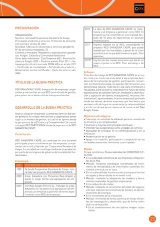 PRESENTACIÓN
ORGANIZACIÓN
Nombre: Sociedad Cooperativa Ganadera de Caspe
Principales productos y servicios: Productos de alimentación animal y cerdos de cebo
Actividad: Fabricación de piensos y servicios ganaderos	
Nº de personas empleadas: 25
Clientes y mercados: Mataderos y explotaciones ganaderas. Aragón, Cataluña y Comunidad Valenciana
Otros datos relevantes: Club Empresa 400 - Premios Excelencia Aragón 2009 – Finalista premio Pilot 2011 – Autoevaluación oficial tutorizada EFQM 400+ en el año 2011
– Certificado de trazabilidad – Certificado de producto –
Alimentación animal certificada – Carta de servicio validada.

TÍTULO DE LA BUENA PRÁCTICA
RED GANADERA CASPE: Integración de empresas cooperativas y mercantiles en una RED centralizada de gestión,
para potenciar el desarrollo de la empresa familiar.

DESARROLLO DE LA BUENA PRÁCTICA
Análisis situación de partida: La empresa familiar del sector primario ha creado mercantiles y cooperativas dando
lugar a un modelo de gestión, el cual no es óptimo desde
la perspectiva de la Eficiencia y Competitividad. Se crea el
concepto RED PARTICIPADA desde la experiencia de RED
GANADERA CASPE.

Constitución:
RED GANADERA CASPE, se constituye en una sociedad
participada proporcionalmente por las empresas componentes de la red y liderada por Cooperativa Ganadera de
Caspe. La sociedad se constituye mediante la aprobación
por parte de los órganos de gobierno de los estatutos fundacionales.

Cronología:
AÑO

DESCRIPCIÓN HITO RELEVANTE

1985

Se funda Cooperativa Ganadera de Caspe, futura líder del proyecto RED GANADERA CASPE.

2000

Coop. Ganadera con Pecuarias Bajo Aragón y
Ganar S. Coop. forma una agrupación de empresas.

2005

Con Bajo Aragón Porcino SL, Trasegar SL y Agr.
Albalatillo SL se potencia la agrupación de empresas y se empieza a gestionar de forma experimental como RED de empresas.

2010

La idea de RED GANADERA CASPE se materializa y se empieza a gestionar como RED. El
proyecto se ha convertido en una realidad después de 10 años de experiencias en alianzas
empresariales.

2011

Ingresa Inporba en la RED, consolidando el
proyecto RED GANADERA CASPE que queda
avalado por los resultados, a pesar de la crisis
económica en la que está inmerso el país. Plan
operativo.

2012? Ingreso de dos nuevas empresas que darán un
nuevo impulso a la RED. Plan estratégico de
RED.

Enfoque:

El ámbito de trabajo de RED GANADERA CASPE es el medio rural y su misión es el de dotar a las empresas familiares de herramientas de gestión, participación, reinversión y economía de escala, sin que por ello renuncien a su
idiosincrasia natural. Todo ello en una clara orientación a
resultados, para facilitar la viabilidad en el futuro de estas
explotaciones de carácter familiar, mediante la identificación y captación de talento (trabajadores), recursos (herramientas), oportunidades (nuevas empresas) partiendo
desde los valores de éstas empresas que han hecho que
pervivan a día de hoy e incrementando la responsabilidad
y acción social que ya se realiza en la comarca del Bajo
Aragón Caspe.

Objetivos estratégicos:

• Liderazgo con voluntad de adhesión para incremento de
la eficiencia y la competitividad.
• Inversión y mejoras estructurales continuas.
• Entender las Cooperativas como unidades de servicio.
• Búsqueda de sinergias en la comercialización y en la
innovación.
• Modernización de la gestión.
• Apoyo a la creación, participación o ampliación de las
sociedades existentes, familiares o participadas.

Misión:

En qué centrarnos. Responsabilidad del GOBIERNO EJECUTIVO.
•	 En la viabilidad económica de las empresas componentes de la Red.
•	 Método: mediante estrategias coordinadas de incremento de rentabilidad y de crecimiento sostenido, horizontal y vertical, en su caso.
•	 En la sostenibilidad económica de la empresa familiar
arraigada y desarrollada en el medio rural.
•	 Método: mediante la adaptación de modelos y herramientas avanzadas de gestión empresarial.
•	 En la reducción de costes.
•	 Método: mediante el incremento del poder de negociación que implican las economías de escala y el aprovechamiento de sinergias.
•	 En el incremento de la innovación.
•	 Método: invirtiendo de forma continua en líneas eficientes de investigación y desarrollo, que de forma individual no sería posible.
•	 En el mantenimiento de una óptima imagen corporativa.

25

 