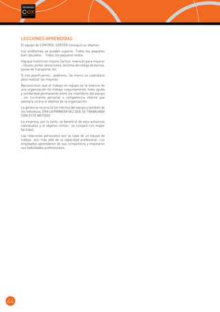 LECCIONES APRENDIDAS
El equipo de CONTROL SORTER consiguió su objetivo:
Los problemas se pueden superar. Todos los paquetes
bien ubicados. Todos los paquetes leídos.
Hay que invertir en mejora-Se hizo inversión para mejorar
: rótulos, pintar ubicaciones, lectores de código de barras,
jaulas de transporte, etc.
Si nos planificamos; podemos- Se marco un calendario
para realizar las mejoras:
Reconocimos que el trabajo en equipo es la esencia de
una organización-Se trabajo conjuntamente, hubo ayuda
y solidaridad permanente entre los miembros del equipo
, sin lucimiento personal o competencia interna que
atentara contra el objetivo de la organización.
La gerencia reconoció los méritos del equipo y también de
los individuos, ERA LA PRIMERA VEZ QUE SE TRABAJABA
CON ESTE METODO
La empresa, por lo tanto, se benefició de esos esfuerzos
individuales y el objetivo común se cumplió con mayor
facilidad.
Las relaciones personales son la clave de un equipo de
trabajo, aún más allá de la capacidad profesional. Los
empleados aprendieron de sus compañeros y mejoraron
sus habilidades profesionales.

44

 