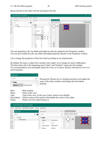 2.5 My first B4A program 26 B4X Getting started
Resize and move the Label with the red squares like this.
The new properties Left, Top, Width and Height are directly updated in the Properties window.
You can also modify the Left, Top, Width and Height properties directly in the Properties window.
Let us change the properties of this first Label according to our requirements.
By default, the name is Label with a number, here Label1, let us change its name to lblNumber1.
The three letters 'lbl' at the beginning mean 'Label', and 'Number1' means the first number.
It is recommended to use meaningful names for views so we know directly what kind of view it is
and its purpose.
Pressing the 'Return' key or clicking elsewhere will update the
name in the other windows and change the Event Name
property.
Main: Main module.
Name: Name of the view.
Type: Type of the view. In this case, Label, which is not editable.
Event Name: Generic name of the routines that handle the events of the Label.
Parent: Parent view the Label belongs to.
 