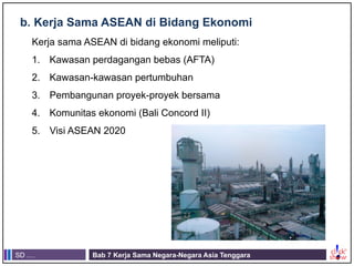 SD .... Bab 7 Kerja Sama Negara-Negara Asia Tenggara
b. Kerja Sama ASEAN di Bidang Ekonomi
Kerja sama ASEAN di bidang ekonomi meliputi:
1. Kawasan perdagangan bebas (AFTA)
2. Kawasan-kawasan pertumbuhan
3. Pembangunan proyek-proyek bersama
4. Komunitas ekonomi (Bali Concord II)
5. Visi ASEAN 2020
 