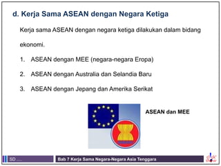 SD .... Bab 7 Kerja Sama Negara-Negara Asia Tenggara
d. Kerja Sama ASEAN dengan Negara Ketiga
Kerja sama ASEAN dengan negara ketiga dilakukan dalam bidang
ekonomi.
1. ASEAN dengan MEE (negara-negara Eropa)
2. ASEAN dengan Australia dan Selandia Baru
3. ASEAN dengan Jepang dan Amerika Serikat
ASEAN dan MEE
 