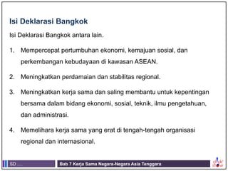 SD .... Bab 7 Kerja Sama Negara-Negara Asia Tenggara
Isi Deklarasi Bangkok
Isi Deklarasi Bangkok antara lain.
1. Mempercepat pertumbuhan ekonomi, kemajuan sosial, dan
perkembangan kebudayaan di kawasan ASEAN.
2. Meningkatkan perdamaian dan stabilitas regional.
3. Meningkatkan kerja sama dan saling membantu untuk kepentingan
bersama dalam bidang ekonomi, sosial, teknik, ilmu pengetahuan,
dan administrasi.
4. Memelihara kerja sama yang erat di tengah-tengah organisasi
regional dan internasional.
 