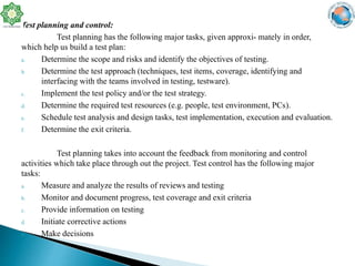 Test planning and control:
Test planning has the following major tasks, given approxi- mately in order,
which help us build a test plan:
a. Determine the scope and risks and identify the objectives of testing.
b. Determine the test approach (techniques, test items, coverage, identifying and
interfacing with the teams involved in testing, testware).
c. Implement the test policy and/or the test strategy.
d. Determine the required test resources (e.g. people, test environment, PCs).
e. Schedule test analysis and design tasks, test implementation, execution and evaluation.
f. Determine the exit criteria.
Test planning takes into account the feedback from monitoring and control
activities which take place through out the project. Test control has the following major
tasks:
a. Measure and analyze the results of reviews and testing
b. Monitor and document progress, test coverage and exit criteria
c. Provide information on testing
d. Initiate corrective actions
e. Make decisions
 