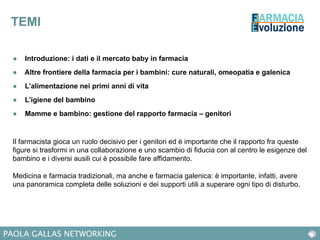 PAOLA GALLAS NETWORKING
TEMI
●  Introduzione: i dati e il mercato baby in farmacia
●  Altre frontiere della farmacia per i bambini: cure naturali, omeopatia e galenica
●  L’alimentazione nei primi anni di vita
●  L’igiene del bambino
●  Mamme e bambino: gestione del rapporto farmacia – genitori
Il farmacista gioca un ruolo decisivo per i genitori ed è importante che il rapporto fra queste
figure si trasformi in una collaborazione e uno scambio di fiducia con al centro le esigenze del
bambino e i diversi ausili cui è possibile fare affidamento.
Medicina e farmacia tradizionali, ma anche e farmacia galenica: è importante, infatti, avere
una panoramica completa delle soluzioni e dei supporti utili a superare ogni tipo di disturbo.
 