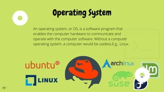 An operating system, or OS, is a software program that
enables the computer hardware to communicate and
operate with the computer software. Without a computer
operating system, a computer would be useless.E.g.. Linux
Operating System
 