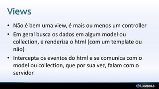 Views
• Não é bem uma view, é mais ou menos um controller
• Em geral busca os dados em algum model ou
  collection, e renderiza o html (com um template ou
  não)
• Intercepta os eventos do html e se comunica com o
  model ou collection, que por sua vez, falam com o
  servidor
 