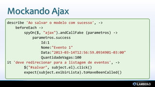 Mockando Ajax
describe 'Ao salvar o modelo com sucesso', ->
    beforeEach ->
        spyOn($, "ajax").andCallFake (parametros) ->
            parametros.success
                Id:1
                Nome:"Evento 1"
                Data:"2013-03-14T12:56:59.0934901-03:00"
                QuantidadeVagas:100
it 'deve redirecionar para a listagem de eventos', ->
        $("#salvar", subject.el).click()
        expect(subject.exibirLista).toHaveBeenCalled()
 
