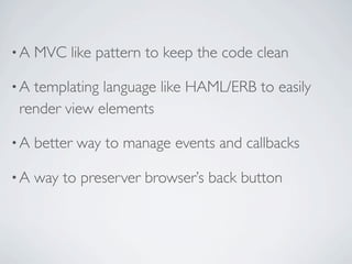 •A   MVC like pattern to keep the code clean

•Atemplating language like HAML/ERB to easily
render view elements

•A   better way to manage events and callbacks

•A   way to preserver browser’s back button
 
