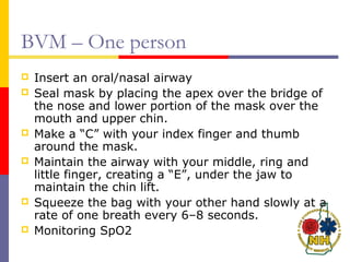 BVM – One person
 Insert an oral/nasal airway
 Seal mask by placing the apex over the bridge of
the nose and lower portion of the mask over the
mouth and upper chin.
 Make a “C” with your index finger and thumb
around the mask.
 Maintain the airway with your middle, ring and
little finger, creating a “E”, under the jaw to
maintain the chin lift.
 Squeeze the bag with your other hand slowly at a
rate of one breath every 6–8 seconds.
 Monitoring SpO2
 