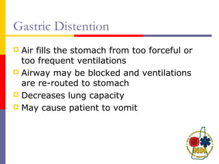 Gastric Distention
 Air fills the stomach from too forceful or
too frequent ventilations
 Airway may be blocked and ventilations
are re-routed to stomach
 Decreases lung capacity
 May cause patient to vomit
 