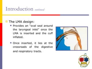 Introduction continued
 The LMA design:
 Provides an “oval seal around
the laryngeal inlet” once the
LMA is inserted and the cuff
inflated.
 Once inserted, it lies at the
crossroads of the digestive
and respiratory tracts.
 