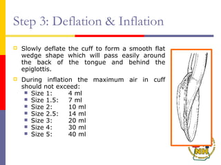 Step 3: Deflation & Inflation
 Slowly deflate the cuff to form a smooth flat
wedge shape which will pass easily around
the back of the tongue and behind the
epiglottis.
 During inflation the maximum air in cuff
should not exceed:
 Size 1: 4 ml
 Size 1.5: 7 ml
 Size 2: 10 ml
 Size 2.5: 14 ml
 Size 3: 20 ml
 Size 4: 30 ml
 Size 5: 40 ml
 