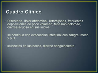 • Disentería, dolor abdominal, retorcijones, frecuentes
deposiciones de poco volumen, tenesmo doloroso,
diarrea acuosa en sus inicios.
• se continua con evacuación intestinal con sangre, moco
y pus.
• leucocitos en las heces, diarrea sanguinolenta
 