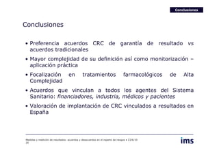 Conclusiones




Conclusiones

• Preferencia acuerdos CRC de garantía de resultado vs
  acuerdos tradicionales
• Mayor complejidad de su definición así como monitorización –
  aplicación práctica
• Focalización                    en          tratamientos                     farmacológicos   de   Alta
  Complejidad
• Acuerdos que vinculan a todos los agentes del Sistema
  Sanitario: financiadores, industria, médicos y pacientes
• Valoración de implantación de CRC vinculados a resultados en
  España




Medidas y medición de resultados: acuerdos y desacuerdos en el reparto de riesgos • 23/6/10
20
 